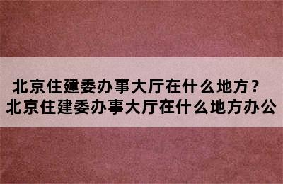 北京住建委办事大厅在什么地方？ 北京住建委办事大厅在什么地方办公